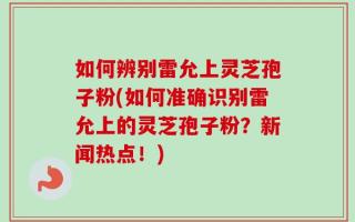 如何辨别雷允上灵芝孢子粉(如何准确识别雷允上的灵芝孢子粉？新闻热点！)
