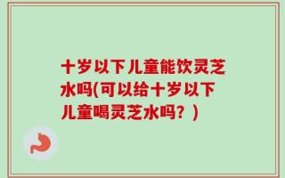十岁以下儿童能饮灵芝水吗(可以给十岁以下儿童喝灵芝水吗？)