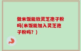 做米饭能放灵芝孢子粉吗(米饭能加入灵芝孢子粉吗？)