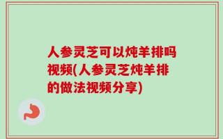 人参灵芝可以炖羊排吗视频(人参灵芝炖羊排的做法视频分享)