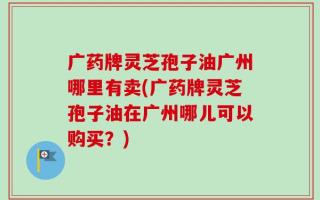 广药牌灵芝孢子油广州哪里有卖(广药牌灵芝孢子油在广州哪儿可以购买？)