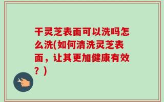 干灵芝表面可以洗吗怎么洗(如何清洗灵芝表面，让其更加健康有效？)