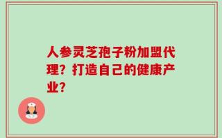 人参灵芝孢子粉加盟代理？打造自己的健康产业？