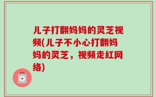 儿子打翻妈妈的灵芝视频(儿子不小心打翻妈妈的灵芝，视频走红网络)