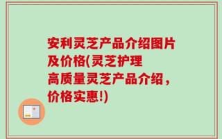 安利灵芝产品介绍图片及价格(灵芝护理  高质量灵芝产品介绍，价格实惠!)
