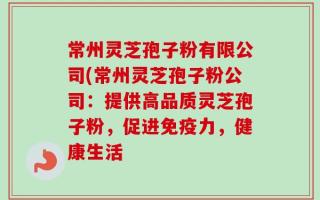 常州灵芝孢子粉有限公司(常州灵芝孢子粉公司：提供高品质灵芝孢子粉，促进免疫力，健康生活