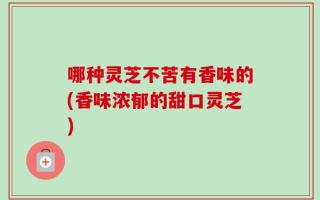 哪种灵芝不苦有香味的(香味浓郁的甜口灵芝)