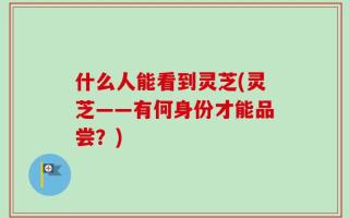什么人能看到灵芝(灵芝——有何身份才能品尝？)
