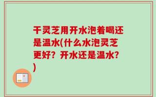 干灵芝用开水泡着喝还是温水(什么水泡灵芝更好？开水还是温水？)