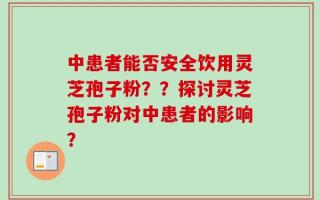 中患者能否安全饮用灵芝孢子粉？？探讨灵芝孢子粉对中患者的影响？