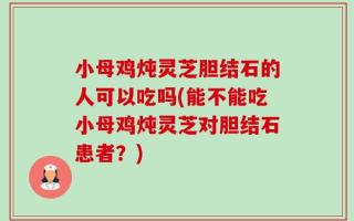 小母鸡炖灵芝胆结石的人可以吃吗(能不能吃小母鸡炖灵芝对胆结石患者？)