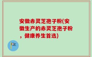 安徽赤灵芝孢子粉(安徽生产的赤灵芝孢子粉，健康养生首选)