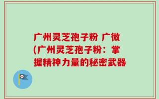 广州灵芝孢子粉 广微(广州灵芝孢子粉：掌握精神力量的秘密武器