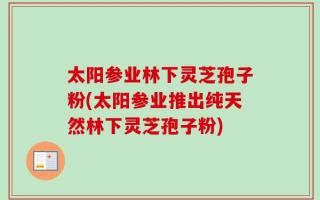 太阳参业林下灵芝孢子粉(太阳参业推出纯天然林下灵芝孢子粉)