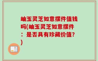 岫玉灵芝如意摆件值钱吗(岫玉灵芝如意摆件：是否具有珍藏价值？)