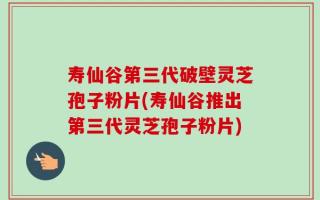 寿仙谷第三代破壁灵芝孢子粉片(寿仙谷推出第三代灵芝孢子粉片)