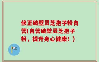 修正破壁灵芝孢子粉自营(自营破壁灵芝孢子粉，提升身心健康！)