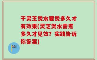 干灵芝煲水要煲多久才有效果(灵芝煲水需煮多久才见效？实践告诉你答案)