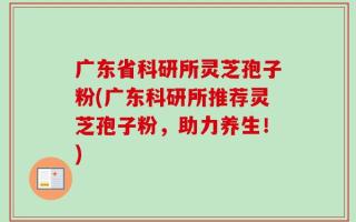 广东省科研所灵芝孢子粉(广东科研所推荐灵芝孢子粉，助力养生！)