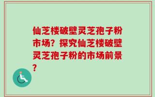 仙芝楼破壁灵芝孢子粉市场？探究仙芝楼破壁灵芝孢子粉的市场前景？