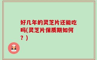 好几年的灵芝片还能吃吗(灵芝片保质期如何？)