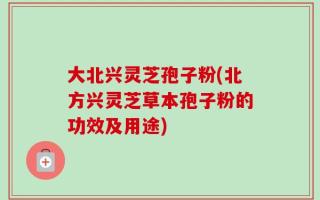 大北兴灵芝孢子粉(北方兴灵芝草本孢子粉的功效及用途)