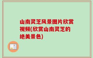 山南灵芝风景图片欣赏视频(欣赏山南灵芝的绝美景色)