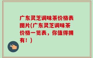 广东灵芝调味茶价格表图片(广东灵芝调味茶价格一览表，你值得拥有！)