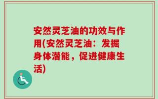 安然灵芝油的功效与作用(安然灵芝油：发掘身体潜能，促进健康生活)