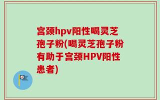 宫颈hpv阳性喝灵芝孢子粉(喝灵芝孢子粉有助于宫颈HPV阳性患者)