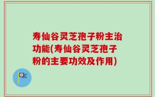 寿仙谷灵芝孢子粉主治功能(寿仙谷灵芝孢子粉的主要功效及作用)