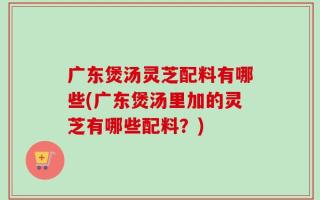 广东煲汤灵芝配料有哪些(广东煲汤里加的灵芝有哪些配料？)
