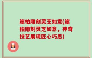 崖柏雕刻灵芝如意(崖柏雕刻灵芝如意，神奇技艺展现匠心巧思)