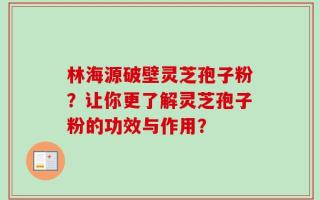 林海源破壁灵芝孢子粉？让你更了解灵芝孢子粉的功效与作用？