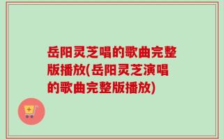 岳阳灵芝唱的歌曲完整版播放(岳阳灵芝演唱的歌曲完整版播放)