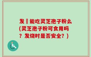 发燒能吃灵芝孢子粉么(灵芝孢子粉可食用吗？发烧时是否安全？)