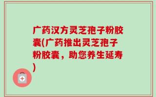 广药汉方灵芝孢子粉胶囊(广药推出灵芝孢子粉胶囊，助您养生延寿)