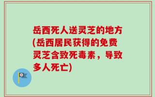 岳西死人送灵芝的地方(岳西居民获得的免费灵芝含致死毒素，导致多人死亡)