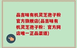 品吉味有机灵芝孢子粉官方旗舰店(品吉味有机灵芝孢子粉：官方网店唯一正品渠道)