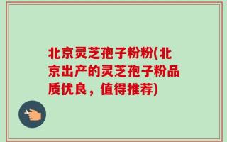 北京灵芝孢子粉粉(北京出产的灵芝孢子粉品质优良，值得推荐)