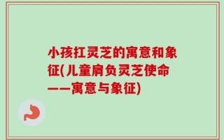 小孩扛灵芝的寓意和象征(儿童肩负灵芝使命——寓意与象征)