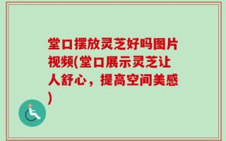 堂口摆放灵芝好吗图片视频(堂口展示灵芝让人舒心，提高空间美感)