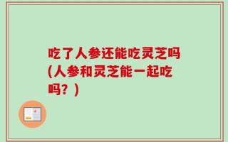 吃了人参还能吃灵芝吗(人参和灵芝能一起吃吗？)