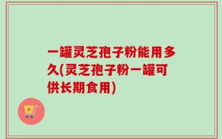 一罐灵芝孢子粉能用多久(灵芝孢子粉一罐可供长期食用)