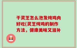 干灵芝怎么泡发炖鸡肉好吃(灵芝炖鸡的制作方法，健康美味又滋补