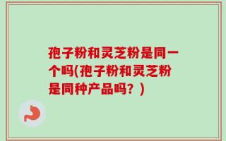 孢子粉和灵芝粉是同一个吗(孢子粉和灵芝粉是同种产品吗？)