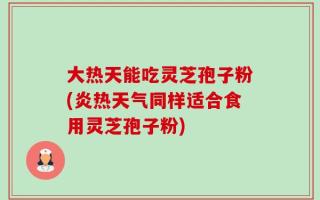 大热天能吃灵芝孢子粉(炎热天气同样适合食用灵芝孢子粉)