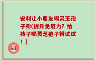 安利让小朋友喝灵芝孢子粉(提升免疫力？给孩子喝灵芝孢子粉试试！)