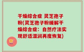 干燥综合症 灵芝孢子粉(灵芝孢子粉缓解干燥综合症：自然疗法实现舒适湿润再度恢复)