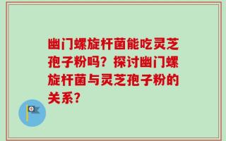 幽门螺旋杆菌能吃灵芝孢子粉吗？探讨幽门螺旋杆菌与灵芝孢子粉的关系？